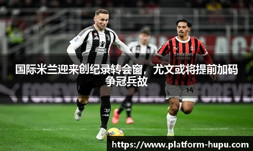 国际米兰迎来创纪录转会窗，尤文或将提前加码争冠兵故