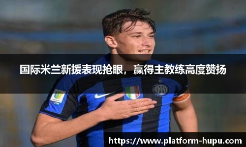 国际米兰新援表现抢眼，赢得主教练高度赞扬