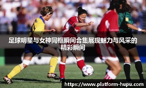 足球明星与女神同框瞬间合集展现魅力与风采的精彩瞬间