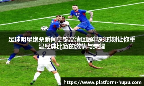 足球明星绝杀瞬间集锦高清回顾精彩时刻让你重温经典比赛的激情与荣耀
